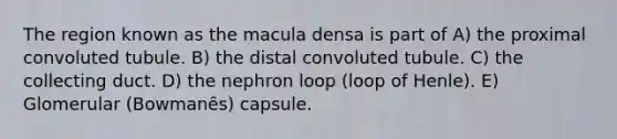 The region known as the macula densa is part of A) the proximal convoluted tubule. B) the distal convoluted tubule. C) the collecting duct. D) the nephron loop (loop of Henle). E) Glomerular (Bowmanȇs) capsule.