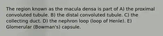 The region known as the macula densa is part of A) the proximal convoluted tubule. B) the distal convoluted tubule. C) the collecting duct. D) the nephron loop (loop of Henle). E) Glomerular (Bowman's) capsule.