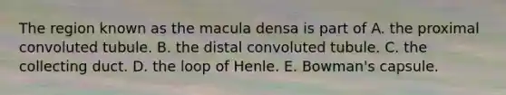 The region known as the macula densa is part of A. the proximal convoluted tubule. B. the distal convoluted tubule. C. the collecting duct. D. the loop of Henle. E. Bowman's capsule.