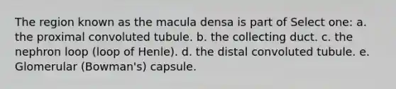 The region known as the macula densa is part of Select one: a. the proximal convoluted tubule. b. the collecting duct. c. the nephron loop (loop of Henle). d. the distal convoluted tubule. e. Glomerular (Bowman's) capsule.