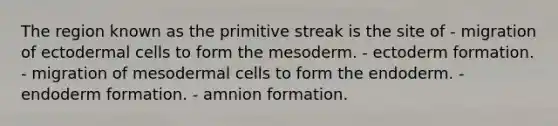 The region known as the primitive streak is the site of - migration of ectodermal cells to form the mesoderm. - ectoderm formation. - migration of mesodermal cells to form the endoderm. - endoderm formation. - amnion formation.