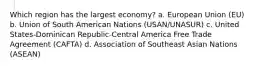 Which region has the largest economy? a. European Union (EU) b. Union of South American Nations (USAN/UNASUR) c. United States-Dominican Republic-Central America Free Trade Agreement (CAFTA) d. Association of Southeast Asian Nations (ASEAN)