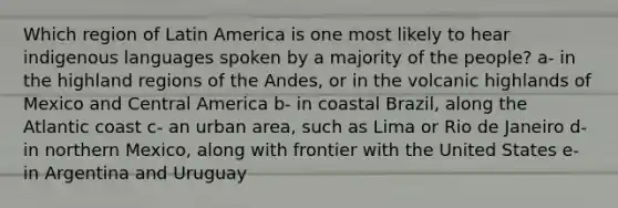 Which region of Latin America is one most likely to hear indigenous languages spoken by a majority of the people? a- in the highland regions of the Andes, or in the volcanic highlands of Mexico and Central America b- in coastal Brazil, along the Atlantic coast c- an urban area, such as Lima or Rio de Janeiro d- in northern Mexico, along with frontier with the United States e- in Argentina and Uruguay