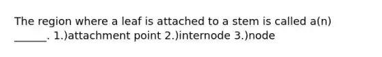 The region where a leaf is attached to a stem is called a(n) ______. 1.)attachment point 2.)internode 3.)node