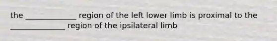 the _____________ region of the left lower limb is proximal to the ______________ region of the ipsilateral limb