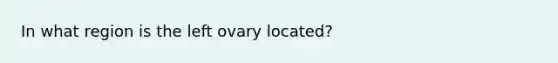 In what region is the left ovary located?