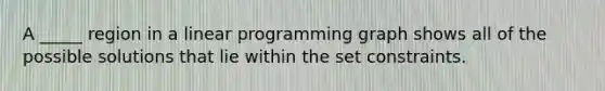 A _____ region in a linear programming graph shows all of the possible solutions that lie within the set constraints.