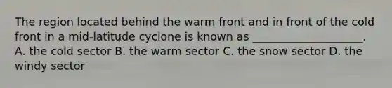 The region located behind the warm front and in front of the cold front in a mid-latitude cyclone is known as ____________________. A. the cold sector B. the warm sector C. the snow sector D. the windy sector