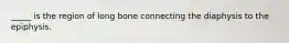 _____ is the region of long bone connecting the diaphysis to the epiphysis.