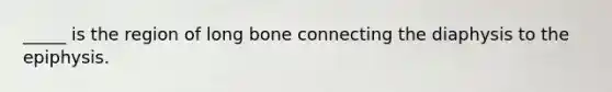 _____ is the region of long bone connecting the diaphysis to the epiphysis.