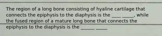 The region of a long bone consisting of hyaline cartilage that connects the epiphysis to the diaphysis is the ____ _____, while the fused region of a mature long bone that connects the epiphysis to the diaphysis is the ______ _____