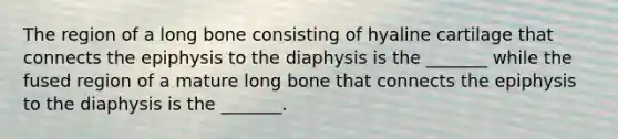 The region of a long bone consisting of hyaline cartilage that connects the epiphysis to the diaphysis is the _______ while the fused region of a mature long bone that connects the epiphysis to the diaphysis is the _______.