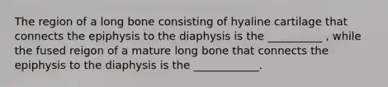 The region of a long bone consisting of hyaline cartilage that connects the epiphysis to the diaphysis is the __________ , while the fused reigon of a mature long bone that connects the epiphysis to the diaphysis is the ____________.