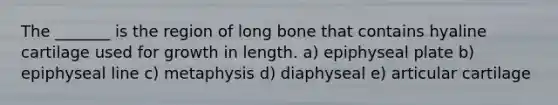 The _______ is the region of long bone that contains hyaline cartilage used for growth in length. a) epiphyseal plate b) epiphyseal line c) metaphysis d) diaphyseal e) articular cartilage