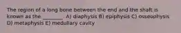 The region of a long bone between the end and the shaft is known as the ________. A) diaphysis B) epiphysis C) osseophysis D) metaphysis E) medullary cavity