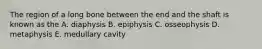 The region of a long bone between the end and the shaft is known as the A. diaphysis B. epiphysis C. osseophysis D. metaphysis E. medullary cavity