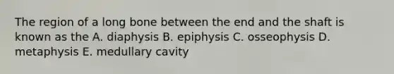 The region of a long bone between the end and the shaft is known as the A. diaphysis B. epiphysis C. osseophysis D. metaphysis E. medullary cavity