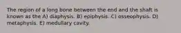 The region of a long bone between the end and the shaft is known as the A) diaphysis. B) epiphysis. C) osseophysis. D) metaphysis. E) medullary cavity.