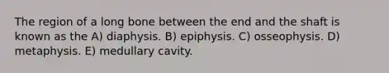 The region of a long bone between the end and the shaft is known as the A) diaphysis. B) epiphysis. C) osseophysis. D) metaphysis. E) medullary cavity.