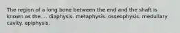 The region of a long bone between the end and the shaft is known as the.... diaphysis. metaphysis. osseophysis. medullary cavity. epiphysis.