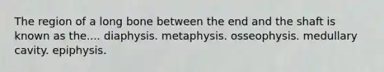 The region of a long bone between the end and the shaft is known as the.... diaphysis. metaphysis. osseophysis. medullary cavity. epiphysis.