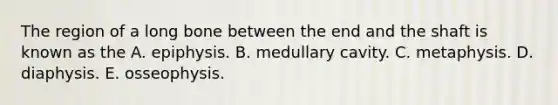 The region of a long bone between the end and the shaft is known as the A. epiphysis. B. medullary cavity. C. metaphysis. D. diaphysis. E. osseophysis.