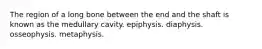 The region of a long bone between the end and the shaft is known as the medullary cavity. epiphysis. diaphysis. osseophysis. metaphysis.