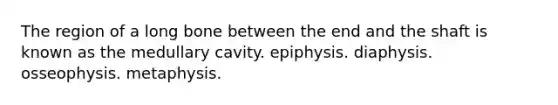 The region of a long bone between the end and the shaft is known as the medullary cavity. epiphysis. diaphysis. osseophysis. metaphysis.