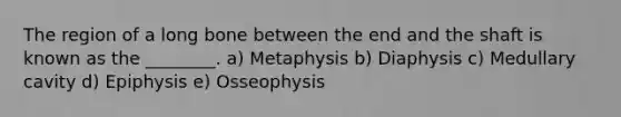 The region of a long bone between the end and the shaft is known as the ________. a) Metaphysis b) Diaphysis c) Medullary cavity d) Epiphysis e) Osseophysis