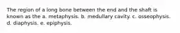 The region of a long bone between the end and the shaft is known as the a. metaphysis. b. medullary cavity. c. osseophysis. d. diaphysis. e. epiphysis.