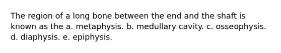 The region of a long bone between the end and the shaft is known as the a. metaphysis. b. medullary cavity. c. osseophysis. d. diaphysis. e. epiphysis.