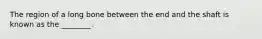 The region of a long bone between the end and the shaft is known as the ________.