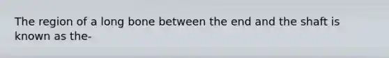 The region of a long bone between the end and the shaft is known as the-