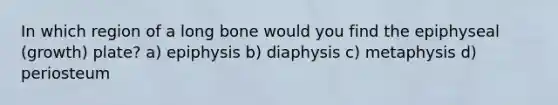 In which region of a long bone would you find the epiphyseal (growth) plate? a) epiphysis b) diaphysis c) metaphysis d) periosteum