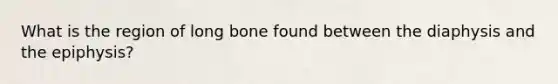 What is the region of long bone found between the diaphysis and the epiphysis?