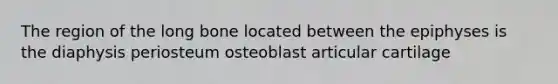 The region of the long bone located between the epiphyses is the diaphysis periosteum osteoblast articular cartilage