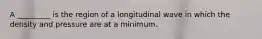 A _________ is the region of a longitudinal wave in which the density and pressure are at a minimum.