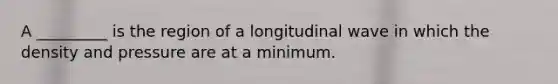 A _________ is the region of a longitudinal wave in which the density and pressure are at a minimum.