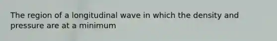 The region of a longitudinal wave in which the density and pressure are at a minimum