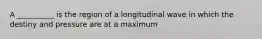 A __________ is the region of a longitudinal wave in which the destiny and pressure are at a maximum