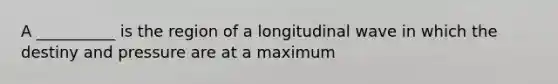 A __________ is the region of a longitudinal wave in which the destiny and pressure are at a maximum