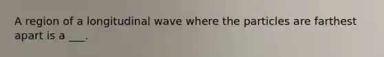 A region of a longitudinal wave where the particles are farthest apart is a ___.