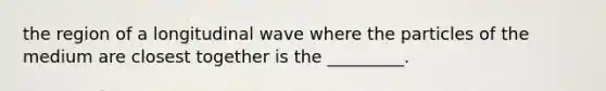 the region of a longitudinal wave where the particles of the medium are closest together is the _________.