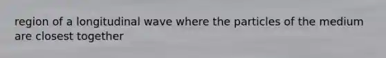 region of a longitudinal wave where the particles of the medium are closest together