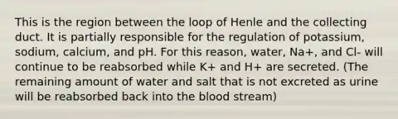 This is the region between the loop of Henle and the collecting duct. It is partially responsible for the regulation of potassium, sodium, calcium, and pH. For this reason, water, Na+, and Cl- will continue to be reabsorbed while K+ and H+ are secreted. (The remaining amount of water and salt that is not excreted as urine will be reabsorbed back into the blood stream)