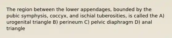 The region between the lower appendages, bounded by the pubic symphysis, coccyx, and ischial tuberosities, is called the A) urogenital triangle B) perineum C) pelvic diaphragm D) anal triangle