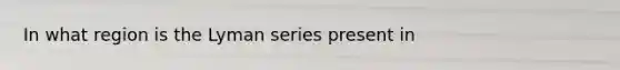 In what region is the Lyman series present in