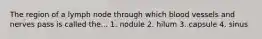 The region of a lymph node through which blood vessels and nerves pass is called the... 1. nodule 2. hilum 3. capsule 4. sinus