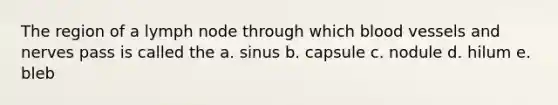 The region of a lymph node through which blood vessels and nerves pass is called the a. sinus b. capsule c. nodule d. hilum e. bleb