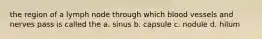 the region of a lymph node through which blood vessels and nerves pass is called the a. sinus b. capsule c. nodule d. hilum